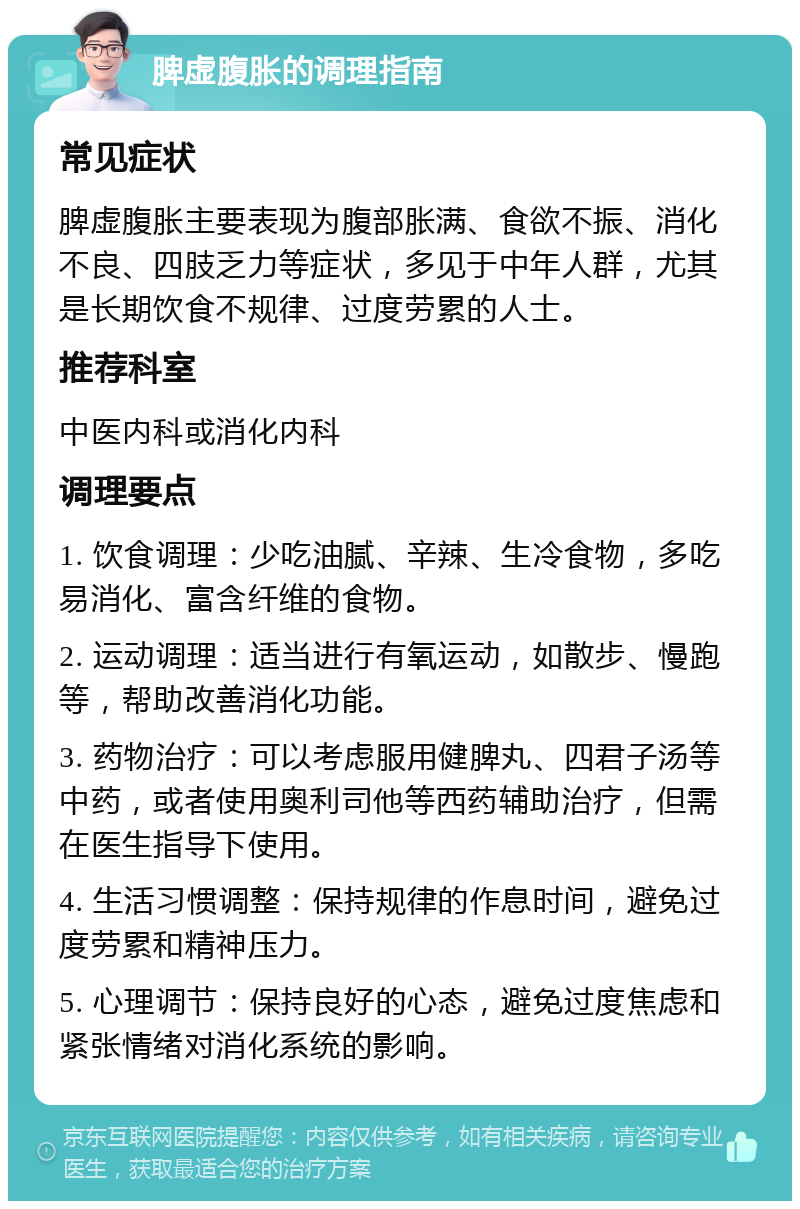 脾虚腹胀的调理指南 常见症状 脾虚腹胀主要表现为腹部胀满、食欲不振、消化不良、四肢乏力等症状，多见于中年人群，尤其是长期饮食不规律、过度劳累的人士。 推荐科室 中医内科或消化内科 调理要点 1. 饮食调理：少吃油腻、辛辣、生冷食物，多吃易消化、富含纤维的食物。 2. 运动调理：适当进行有氧运动，如散步、慢跑等，帮助改善消化功能。 3. 药物治疗：可以考虑服用健脾丸、四君子汤等中药，或者使用奥利司他等西药辅助治疗，但需在医生指导下使用。 4. 生活习惯调整：保持规律的作息时间，避免过度劳累和精神压力。 5. 心理调节：保持良好的心态，避免过度焦虑和紧张情绪对消化系统的影响。