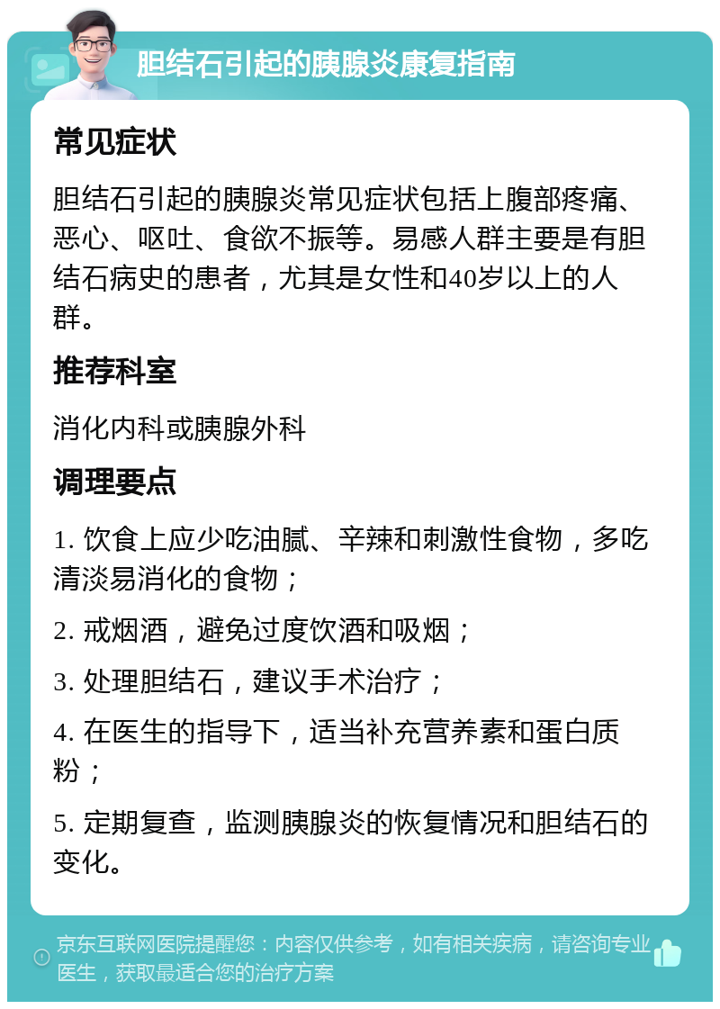 胆结石引起的胰腺炎康复指南 常见症状 胆结石引起的胰腺炎常见症状包括上腹部疼痛、恶心、呕吐、食欲不振等。易感人群主要是有胆结石病史的患者，尤其是女性和40岁以上的人群。 推荐科室 消化内科或胰腺外科 调理要点 1. 饮食上应少吃油腻、辛辣和刺激性食物，多吃清淡易消化的食物； 2. 戒烟酒，避免过度饮酒和吸烟； 3. 处理胆结石，建议手术治疗； 4. 在医生的指导下，适当补充营养素和蛋白质粉； 5. 定期复查，监测胰腺炎的恢复情况和胆结石的变化。