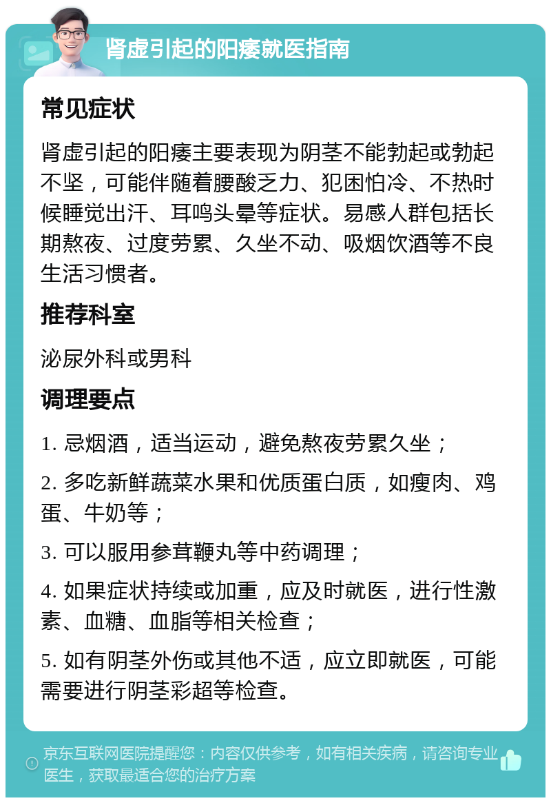 肾虚引起的阳痿就医指南 常见症状 肾虚引起的阳痿主要表现为阴茎不能勃起或勃起不坚，可能伴随着腰酸乏力、犯困怕冷、不热时候睡觉出汗、耳鸣头晕等症状。易感人群包括长期熬夜、过度劳累、久坐不动、吸烟饮酒等不良生活习惯者。 推荐科室 泌尿外科或男科 调理要点 1. 忌烟酒，适当运动，避免熬夜劳累久坐； 2. 多吃新鲜蔬菜水果和优质蛋白质，如瘦肉、鸡蛋、牛奶等； 3. 可以服用参茸鞭丸等中药调理； 4. 如果症状持续或加重，应及时就医，进行性激素、血糖、血脂等相关检查； 5. 如有阴茎外伤或其他不适，应立即就医，可能需要进行阴茎彩超等检查。