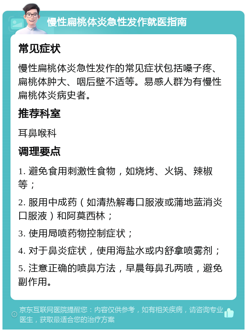 慢性扁桃体炎急性发作就医指南 常见症状 慢性扁桃体炎急性发作的常见症状包括嗓子疼、扁桃体肿大、咽后壁不适等。易感人群为有慢性扁桃体炎病史者。 推荐科室 耳鼻喉科 调理要点 1. 避免食用刺激性食物，如烧烤、火锅、辣椒等； 2. 服用中成药（如清热解毒口服液或蒲地蓝消炎口服液）和阿莫西林； 3. 使用局喷药物控制症状； 4. 对于鼻炎症状，使用海盐水或内舒拿喷雾剂； 5. 注意正确的喷鼻方法，早晨每鼻孔两喷，避免副作用。