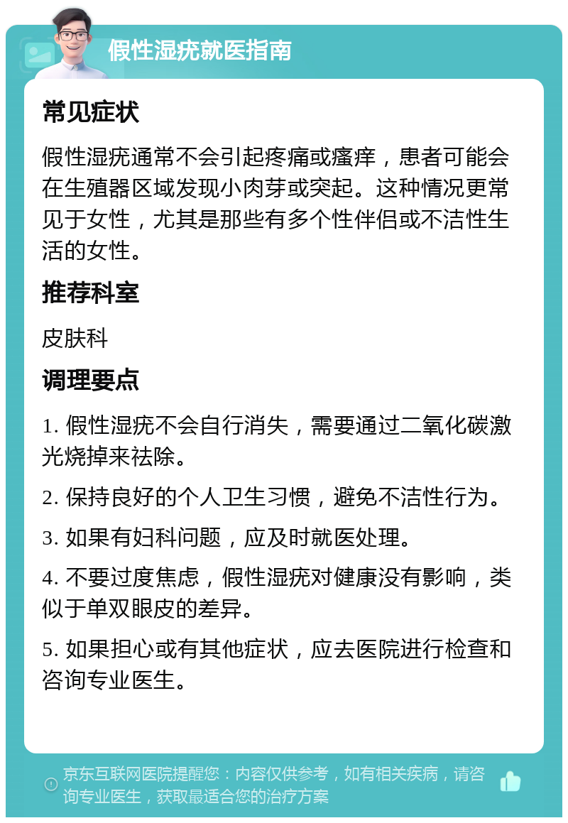 假性湿疣就医指南 常见症状 假性湿疣通常不会引起疼痛或瘙痒，患者可能会在生殖器区域发现小肉芽或突起。这种情况更常见于女性，尤其是那些有多个性伴侣或不洁性生活的女性。 推荐科室 皮肤科 调理要点 1. 假性湿疣不会自行消失，需要通过二氧化碳激光烧掉来祛除。 2. 保持良好的个人卫生习惯，避免不洁性行为。 3. 如果有妇科问题，应及时就医处理。 4. 不要过度焦虑，假性湿疣对健康没有影响，类似于单双眼皮的差异。 5. 如果担心或有其他症状，应去医院进行检查和咨询专业医生。