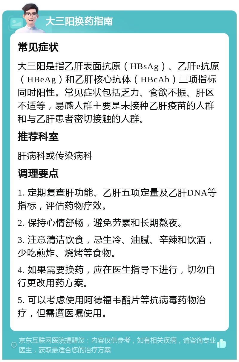 大三阳换药指南 常见症状 大三阳是指乙肝表面抗原（HBsAg）、乙肝e抗原（HBeAg）和乙肝核心抗体（HBcAb）三项指标同时阳性。常见症状包括乏力、食欲不振、肝区不适等，易感人群主要是未接种乙肝疫苗的人群和与乙肝患者密切接触的人群。 推荐科室 肝病科或传染病科 调理要点 1. 定期复查肝功能、乙肝五项定量及乙肝DNA等指标，评估药物疗效。 2. 保持心情舒畅，避免劳累和长期熬夜。 3. 注意清洁饮食，忌生冷、油腻、辛辣和饮酒，少吃煎炸、烧烤等食物。 4. 如果需要换药，应在医生指导下进行，切勿自行更改用药方案。 5. 可以考虑使用阿德福韦酯片等抗病毒药物治疗，但需遵医嘱使用。