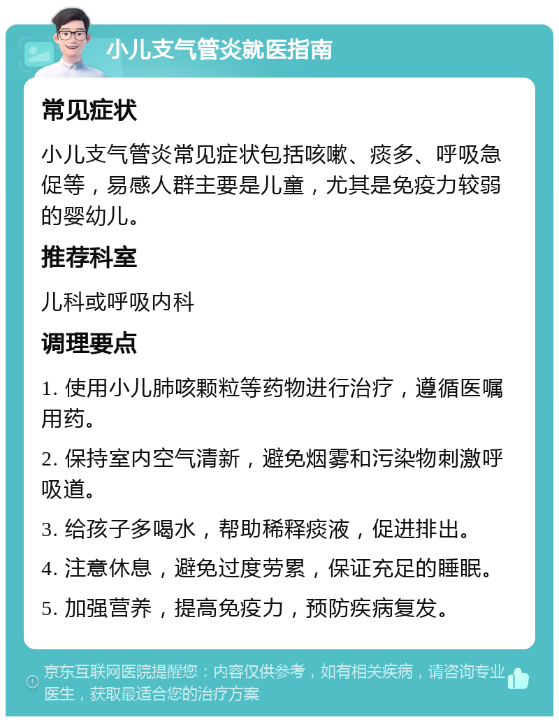 小儿支气管炎就医指南 常见症状 小儿支气管炎常见症状包括咳嗽、痰多、呼吸急促等，易感人群主要是儿童，尤其是免疫力较弱的婴幼儿。 推荐科室 儿科或呼吸内科 调理要点 1. 使用小儿肺咳颗粒等药物进行治疗，遵循医嘱用药。 2. 保持室内空气清新，避免烟雾和污染物刺激呼吸道。 3. 给孩子多喝水，帮助稀释痰液，促进排出。 4. 注意休息，避免过度劳累，保证充足的睡眠。 5. 加强营养，提高免疫力，预防疾病复发。