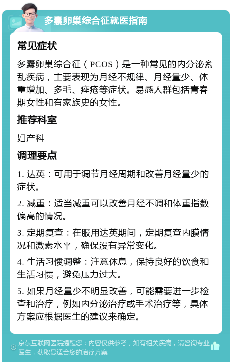 多囊卵巢综合征就医指南 常见症状 多囊卵巢综合征（PCOS）是一种常见的内分泌紊乱疾病，主要表现为月经不规律、月经量少、体重增加、多毛、痤疮等症状。易感人群包括青春期女性和有家族史的女性。 推荐科室 妇产科 调理要点 1. 达英：可用于调节月经周期和改善月经量少的症状。 2. 减重：适当减重可以改善月经不调和体重指数偏高的情况。 3. 定期复查：在服用达英期间，定期复查内膜情况和激素水平，确保没有异常变化。 4. 生活习惯调整：注意休息，保持良好的饮食和生活习惯，避免压力过大。 5. 如果月经量少不明显改善，可能需要进一步检查和治疗，例如内分泌治疗或手术治疗等，具体方案应根据医生的建议来确定。