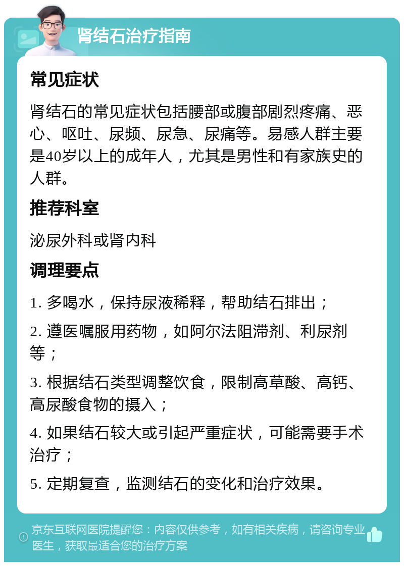 肾结石治疗指南 常见症状 肾结石的常见症状包括腰部或腹部剧烈疼痛、恶心、呕吐、尿频、尿急、尿痛等。易感人群主要是40岁以上的成年人，尤其是男性和有家族史的人群。 推荐科室 泌尿外科或肾内科 调理要点 1. 多喝水，保持尿液稀释，帮助结石排出； 2. 遵医嘱服用药物，如阿尔法阻滞剂、利尿剂等； 3. 根据结石类型调整饮食，限制高草酸、高钙、高尿酸食物的摄入； 4. 如果结石较大或引起严重症状，可能需要手术治疗； 5. 定期复查，监测结石的变化和治疗效果。