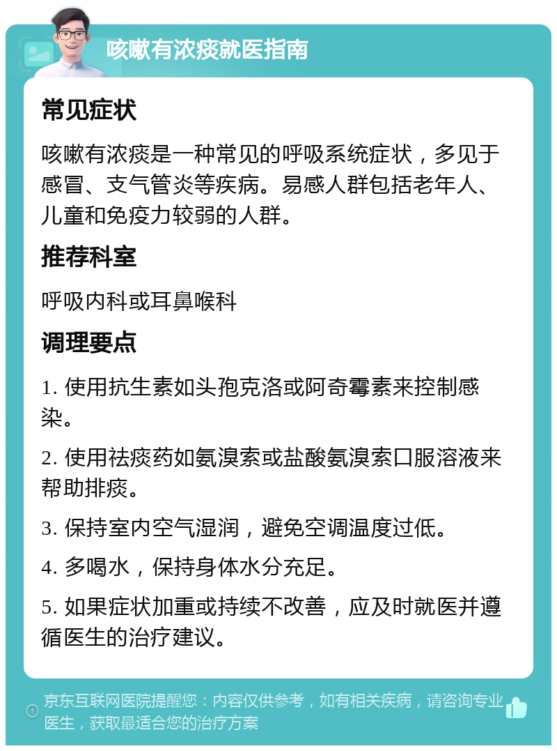 咳嗽有浓痰就医指南 常见症状 咳嗽有浓痰是一种常见的呼吸系统症状，多见于感冒、支气管炎等疾病。易感人群包括老年人、儿童和免疫力较弱的人群。 推荐科室 呼吸内科或耳鼻喉科 调理要点 1. 使用抗生素如头孢克洛或阿奇霉素来控制感染。 2. 使用祛痰药如氨溴索或盐酸氨溴索口服溶液来帮助排痰。 3. 保持室内空气湿润，避免空调温度过低。 4. 多喝水，保持身体水分充足。 5. 如果症状加重或持续不改善，应及时就医并遵循医生的治疗建议。