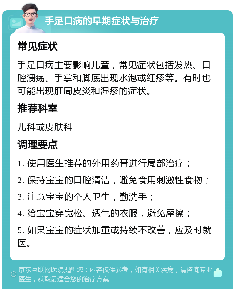 手足口病的早期症状与治疗 常见症状 手足口病主要影响儿童，常见症状包括发热、口腔溃疡、手掌和脚底出现水泡或红疹等。有时也可能出现肛周皮炎和湿疹的症状。 推荐科室 儿科或皮肤科 调理要点 1. 使用医生推荐的外用药膏进行局部治疗； 2. 保持宝宝的口腔清洁，避免食用刺激性食物； 3. 注意宝宝的个人卫生，勤洗手； 4. 给宝宝穿宽松、透气的衣服，避免摩擦； 5. 如果宝宝的症状加重或持续不改善，应及时就医。