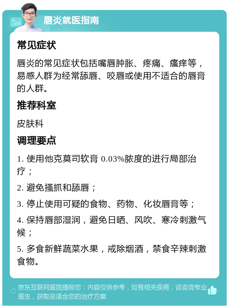 唇炎就医指南 常见症状 唇炎的常见症状包括嘴唇肿胀、疼痛、瘙痒等，易感人群为经常舔唇、咬唇或使用不适合的唇膏的人群。 推荐科室 皮肤科 调理要点 1. 使用他克莫司软膏 0.03%脓度的进行局部治疗； 2. 避免搔抓和舔唇； 3. 停止使用可疑的食物、药物、化妆唇膏等； 4. 保持唇部湿润，避免日晒、风吹、寒冷刺激气候； 5. 多食新鲜蔬菜水果，戒除烟酒，禁食辛辣刺激食物。