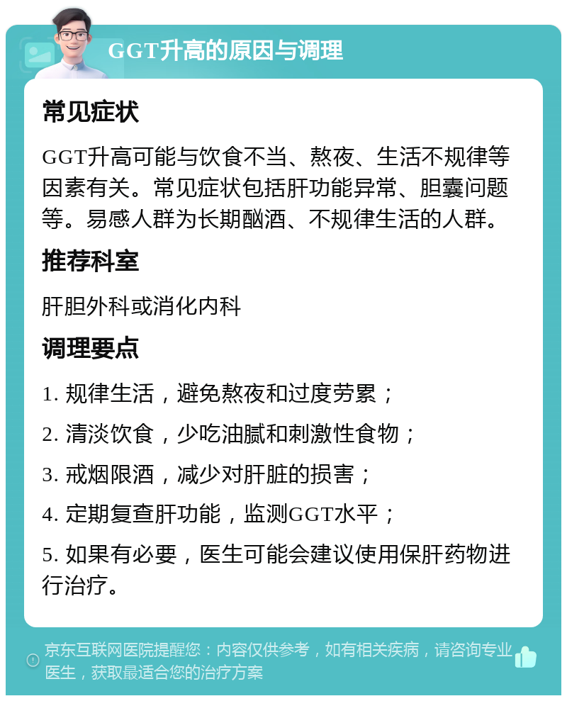 GGT升高的原因与调理 常见症状 GGT升高可能与饮食不当、熬夜、生活不规律等因素有关。常见症状包括肝功能异常、胆囊问题等。易感人群为长期酗酒、不规律生活的人群。 推荐科室 肝胆外科或消化内科 调理要点 1. 规律生活，避免熬夜和过度劳累； 2. 清淡饮食，少吃油腻和刺激性食物； 3. 戒烟限酒，减少对肝脏的损害； 4. 定期复查肝功能，监测GGT水平； 5. 如果有必要，医生可能会建议使用保肝药物进行治疗。