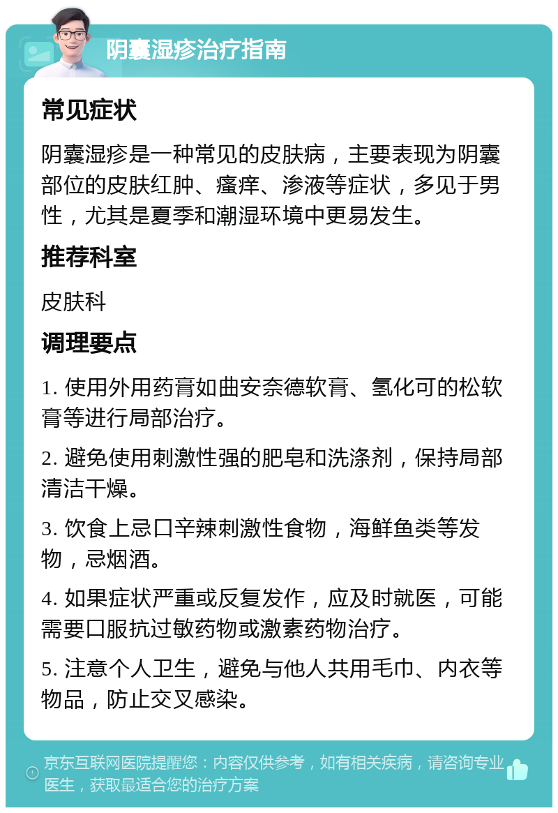 阴囊湿疹治疗指南 常见症状 阴囊湿疹是一种常见的皮肤病，主要表现为阴囊部位的皮肤红肿、瘙痒、渗液等症状，多见于男性，尤其是夏季和潮湿环境中更易发生。 推荐科室 皮肤科 调理要点 1. 使用外用药膏如曲安奈德软膏、氢化可的松软膏等进行局部治疗。 2. 避免使用刺激性强的肥皂和洗涤剂，保持局部清洁干燥。 3. 饮食上忌口辛辣刺激性食物，海鲜鱼类等发物，忌烟酒。 4. 如果症状严重或反复发作，应及时就医，可能需要口服抗过敏药物或激素药物治疗。 5. 注意个人卫生，避免与他人共用毛巾、内衣等物品，防止交叉感染。