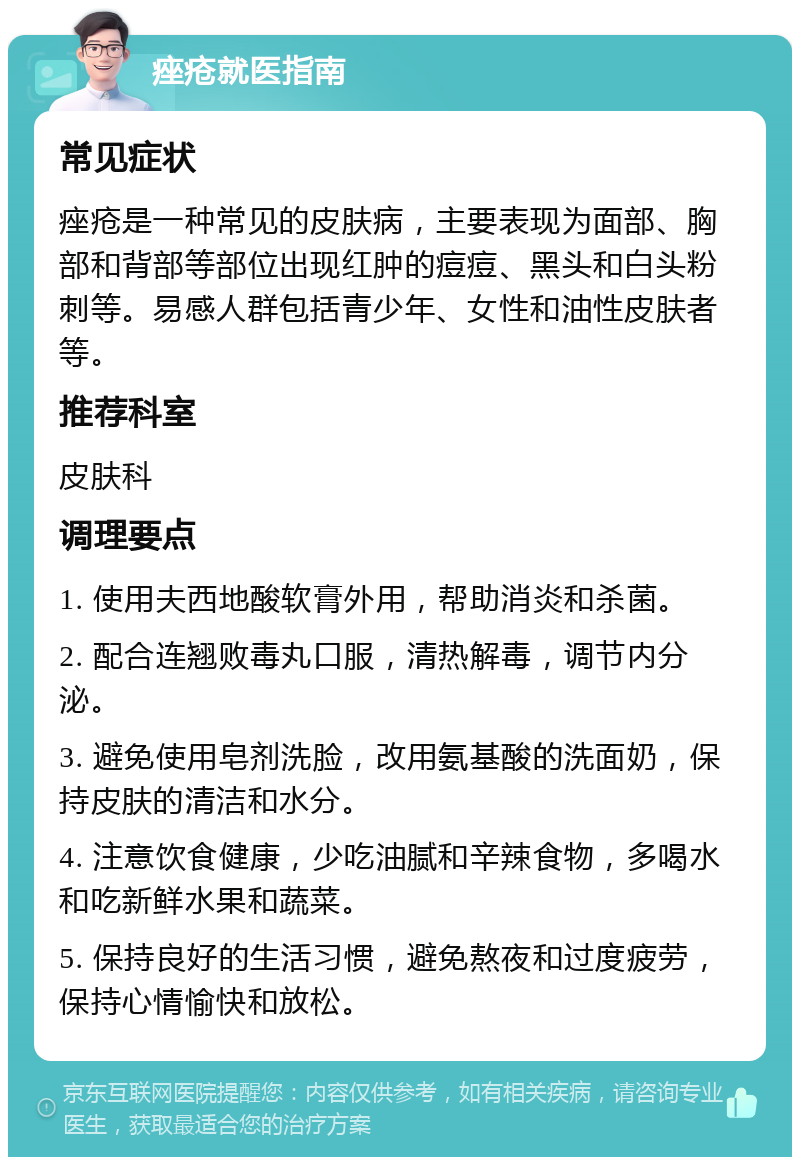 痤疮就医指南 常见症状 痤疮是一种常见的皮肤病，主要表现为面部、胸部和背部等部位出现红肿的痘痘、黑头和白头粉刺等。易感人群包括青少年、女性和油性皮肤者等。 推荐科室 皮肤科 调理要点 1. 使用夫西地酸软膏外用，帮助消炎和杀菌。 2. 配合连翘败毒丸口服，清热解毒，调节内分泌。 3. 避免使用皂剂洗脸，改用氨基酸的洗面奶，保持皮肤的清洁和水分。 4. 注意饮食健康，少吃油腻和辛辣食物，多喝水和吃新鲜水果和蔬菜。 5. 保持良好的生活习惯，避免熬夜和过度疲劳，保持心情愉快和放松。