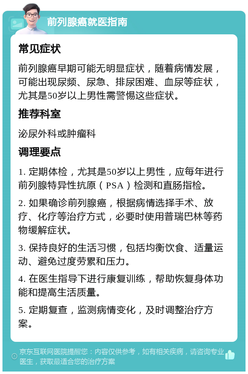 前列腺癌就医指南 常见症状 前列腺癌早期可能无明显症状，随着病情发展，可能出现尿频、尿急、排尿困难、血尿等症状，尤其是50岁以上男性需警惕这些症状。 推荐科室 泌尿外科或肿瘤科 调理要点 1. 定期体检，尤其是50岁以上男性，应每年进行前列腺特异性抗原（PSA）检测和直肠指检。 2. 如果确诊前列腺癌，根据病情选择手术、放疗、化疗等治疗方式，必要时使用普瑞巴林等药物缓解症状。 3. 保持良好的生活习惯，包括均衡饮食、适量运动、避免过度劳累和压力。 4. 在医生指导下进行康复训练，帮助恢复身体功能和提高生活质量。 5. 定期复查，监测病情变化，及时调整治疗方案。