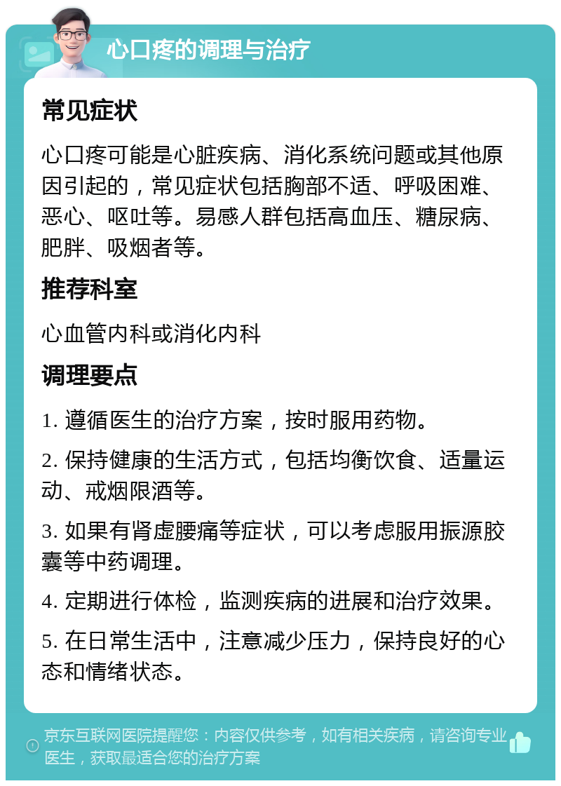 心口疼的调理与治疗 常见症状 心口疼可能是心脏疾病、消化系统问题或其他原因引起的，常见症状包括胸部不适、呼吸困难、恶心、呕吐等。易感人群包括高血压、糖尿病、肥胖、吸烟者等。 推荐科室 心血管内科或消化内科 调理要点 1. 遵循医生的治疗方案，按时服用药物。 2. 保持健康的生活方式，包括均衡饮食、适量运动、戒烟限酒等。 3. 如果有肾虚腰痛等症状，可以考虑服用振源胶囊等中药调理。 4. 定期进行体检，监测疾病的进展和治疗效果。 5. 在日常生活中，注意减少压力，保持良好的心态和情绪状态。