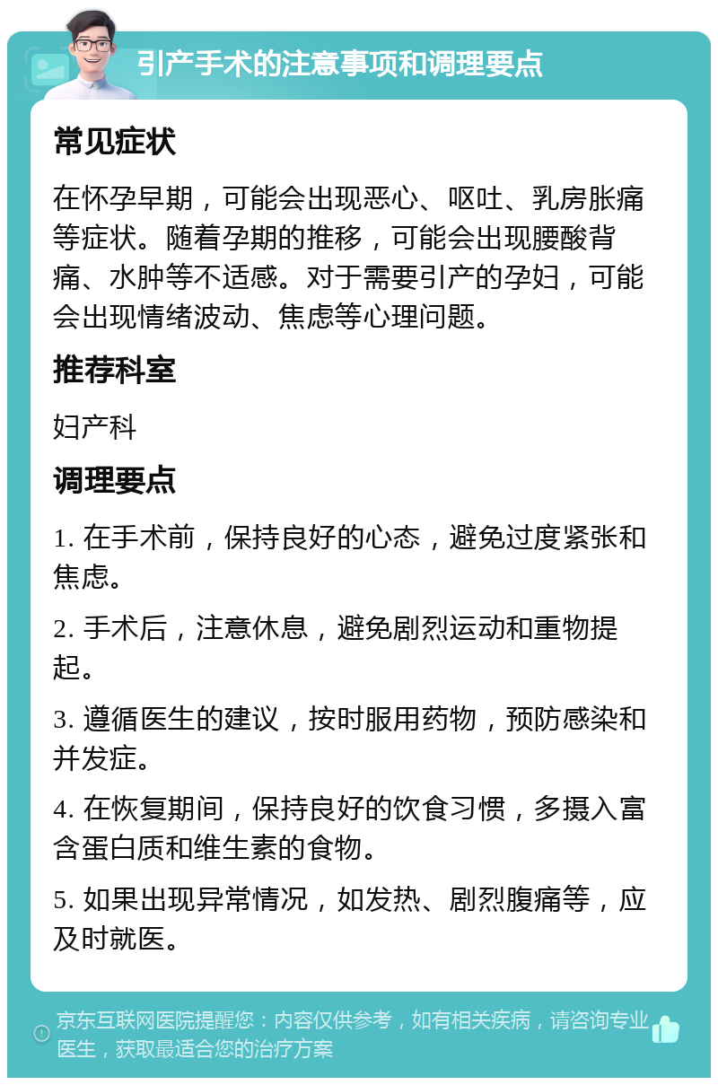 引产手术的注意事项和调理要点 常见症状 在怀孕早期，可能会出现恶心、呕吐、乳房胀痛等症状。随着孕期的推移，可能会出现腰酸背痛、水肿等不适感。对于需要引产的孕妇，可能会出现情绪波动、焦虑等心理问题。 推荐科室 妇产科 调理要点 1. 在手术前，保持良好的心态，避免过度紧张和焦虑。 2. 手术后，注意休息，避免剧烈运动和重物提起。 3. 遵循医生的建议，按时服用药物，预防感染和并发症。 4. 在恢复期间，保持良好的饮食习惯，多摄入富含蛋白质和维生素的食物。 5. 如果出现异常情况，如发热、剧烈腹痛等，应及时就医。