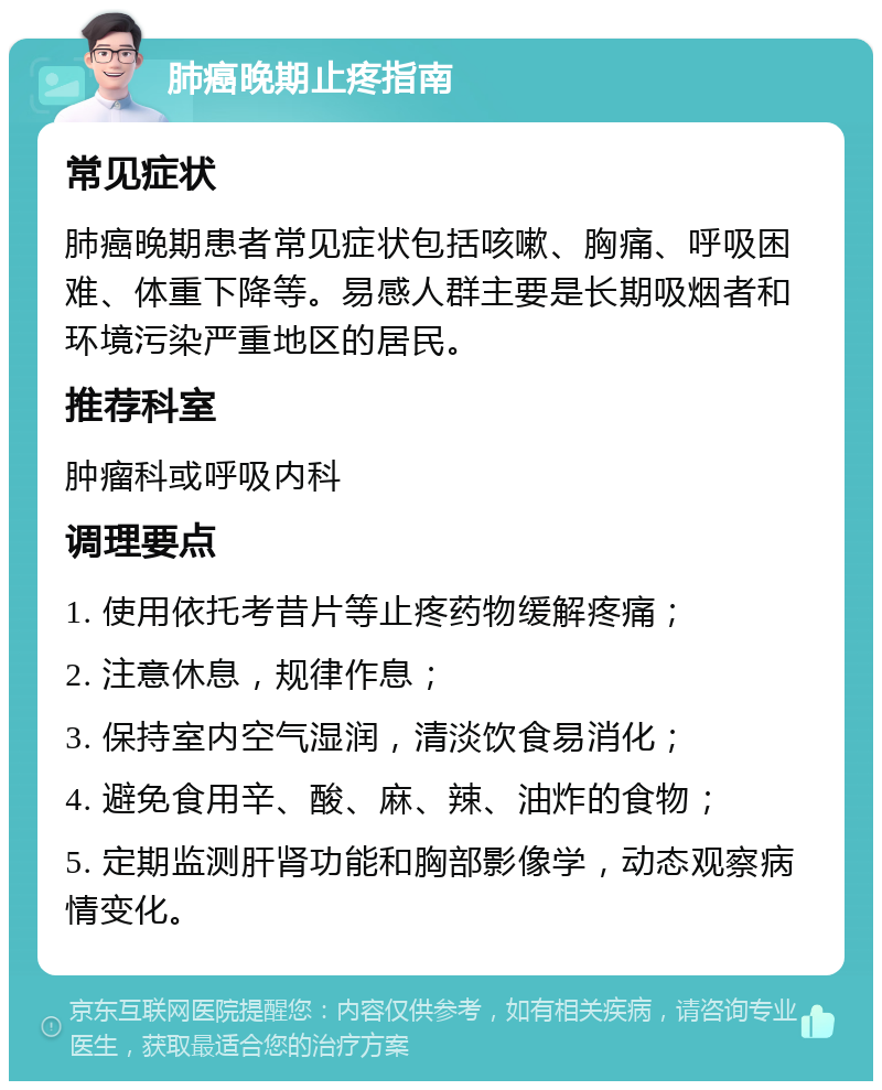 肺癌晚期止疼指南 常见症状 肺癌晚期患者常见症状包括咳嗽、胸痛、呼吸困难、体重下降等。易感人群主要是长期吸烟者和环境污染严重地区的居民。 推荐科室 肿瘤科或呼吸内科 调理要点 1. 使用依托考昔片等止疼药物缓解疼痛； 2. 注意休息，规律作息； 3. 保持室内空气湿润，清淡饮食易消化； 4. 避免食用辛、酸、麻、辣、油炸的食物； 5. 定期监测肝肾功能和胸部影像学，动态观察病情变化。