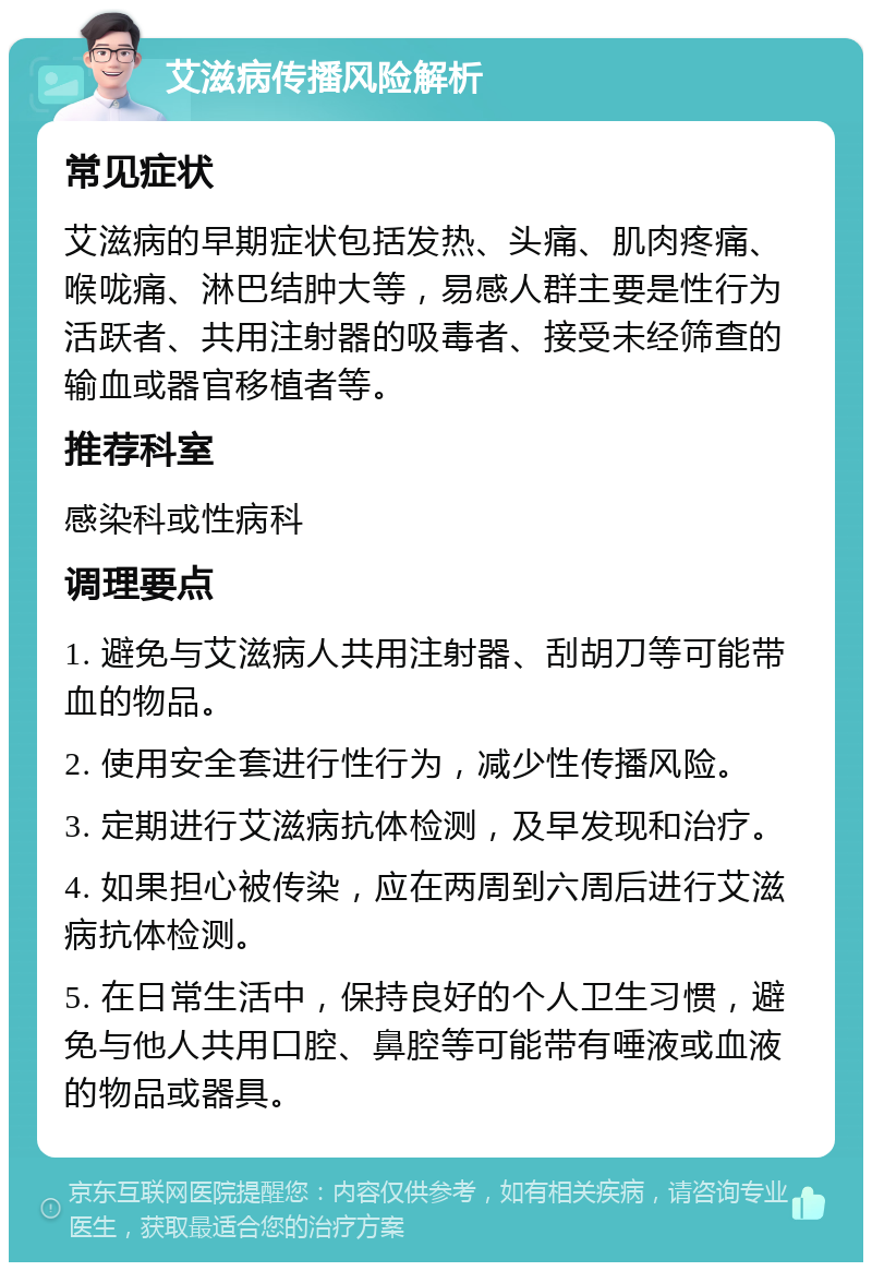 艾滋病传播风险解析 常见症状 艾滋病的早期症状包括发热、头痛、肌肉疼痛、喉咙痛、淋巴结肿大等，易感人群主要是性行为活跃者、共用注射器的吸毒者、接受未经筛查的输血或器官移植者等。 推荐科室 感染科或性病科 调理要点 1. 避免与艾滋病人共用注射器、刮胡刀等可能带血的物品。 2. 使用安全套进行性行为，减少性传播风险。 3. 定期进行艾滋病抗体检测，及早发现和治疗。 4. 如果担心被传染，应在两周到六周后进行艾滋病抗体检测。 5. 在日常生活中，保持良好的个人卫生习惯，避免与他人共用口腔、鼻腔等可能带有唾液或血液的物品或器具。