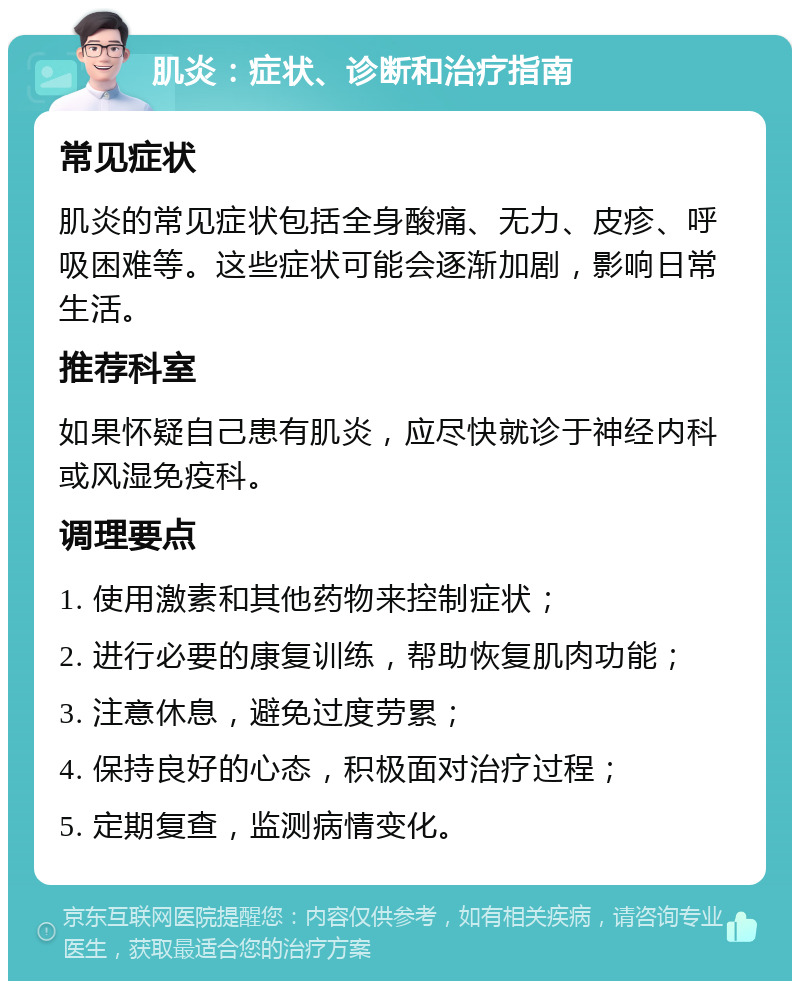 肌炎：症状、诊断和治疗指南 常见症状 肌炎的常见症状包括全身酸痛、无力、皮疹、呼吸困难等。这些症状可能会逐渐加剧，影响日常生活。 推荐科室 如果怀疑自己患有肌炎，应尽快就诊于神经内科或风湿免疫科。 调理要点 1. 使用激素和其他药物来控制症状； 2. 进行必要的康复训练，帮助恢复肌肉功能； 3. 注意休息，避免过度劳累； 4. 保持良好的心态，积极面对治疗过程； 5. 定期复查，监测病情变化。