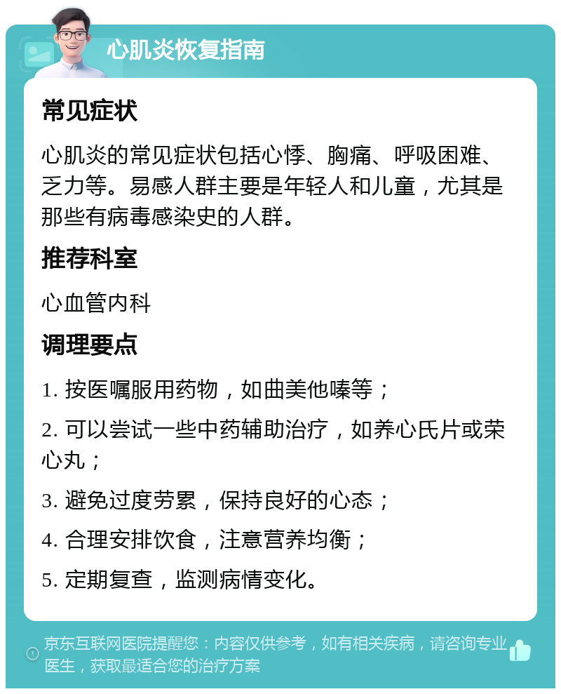 心肌炎恢复指南 常见症状 心肌炎的常见症状包括心悸、胸痛、呼吸困难、乏力等。易感人群主要是年轻人和儿童，尤其是那些有病毒感染史的人群。 推荐科室 心血管内科 调理要点 1. 按医嘱服用药物，如曲美他嗪等； 2. 可以尝试一些中药辅助治疗，如养心氏片或荣心丸； 3. 避免过度劳累，保持良好的心态； 4. 合理安排饮食，注意营养均衡； 5. 定期复查，监测病情变化。