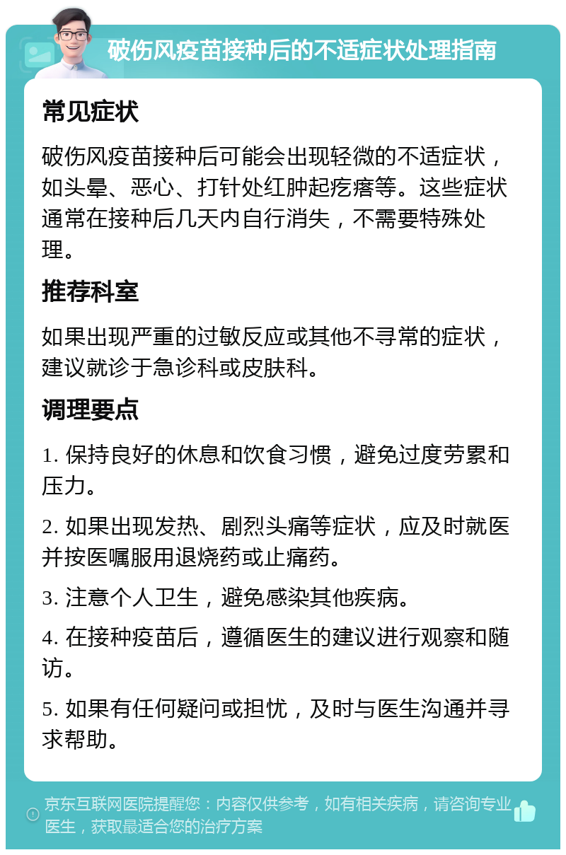 破伤风疫苗接种后的不适症状处理指南 常见症状 破伤风疫苗接种后可能会出现轻微的不适症状，如头晕、恶心、打针处红肿起疙瘩等。这些症状通常在接种后几天内自行消失，不需要特殊处理。 推荐科室 如果出现严重的过敏反应或其他不寻常的症状，建议就诊于急诊科或皮肤科。 调理要点 1. 保持良好的休息和饮食习惯，避免过度劳累和压力。 2. 如果出现发热、剧烈头痛等症状，应及时就医并按医嘱服用退烧药或止痛药。 3. 注意个人卫生，避免感染其他疾病。 4. 在接种疫苗后，遵循医生的建议进行观察和随访。 5. 如果有任何疑问或担忧，及时与医生沟通并寻求帮助。