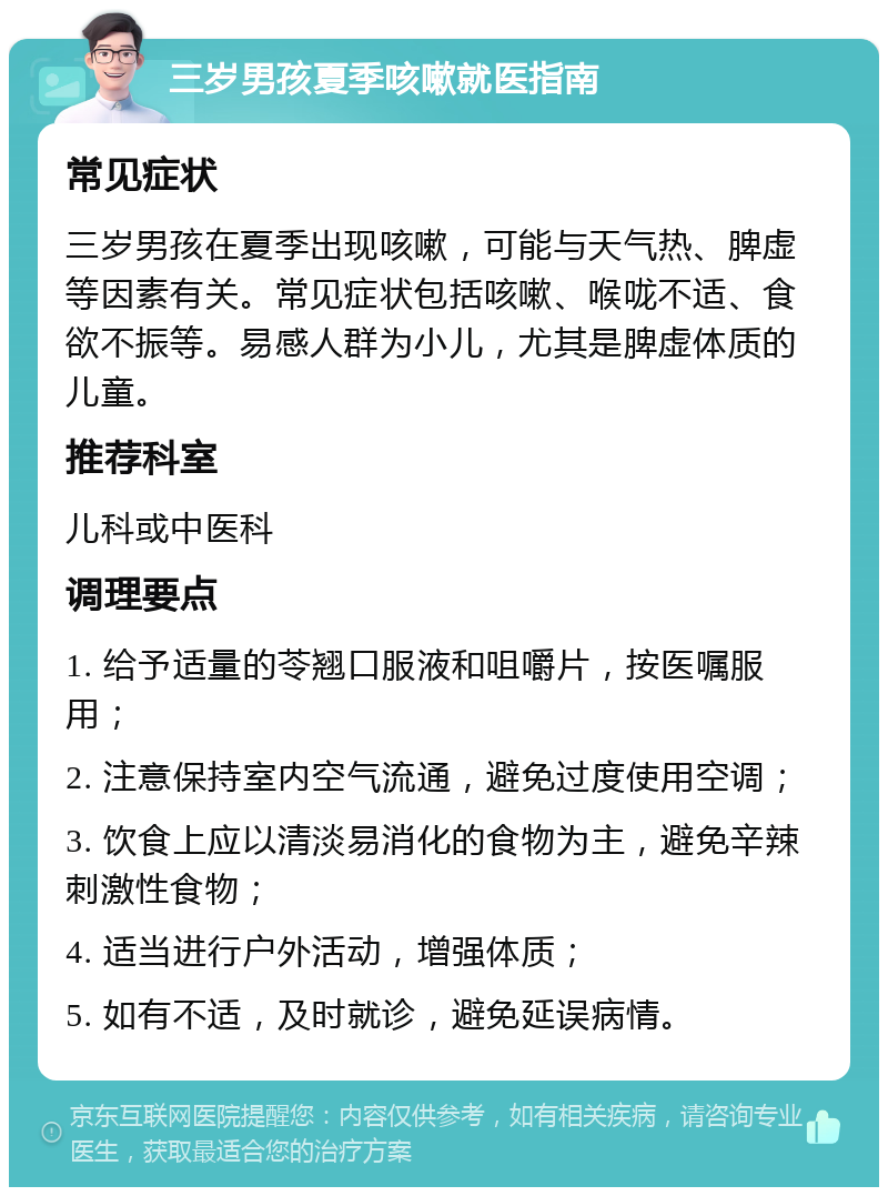 三岁男孩夏季咳嗽就医指南 常见症状 三岁男孩在夏季出现咳嗽，可能与天气热、脾虚等因素有关。常见症状包括咳嗽、喉咙不适、食欲不振等。易感人群为小儿，尤其是脾虚体质的儿童。 推荐科室 儿科或中医科 调理要点 1. 给予适量的苓翘口服液和咀嚼片，按医嘱服用； 2. 注意保持室内空气流通，避免过度使用空调； 3. 饮食上应以清淡易消化的食物为主，避免辛辣刺激性食物； 4. 适当进行户外活动，增强体质； 5. 如有不适，及时就诊，避免延误病情。