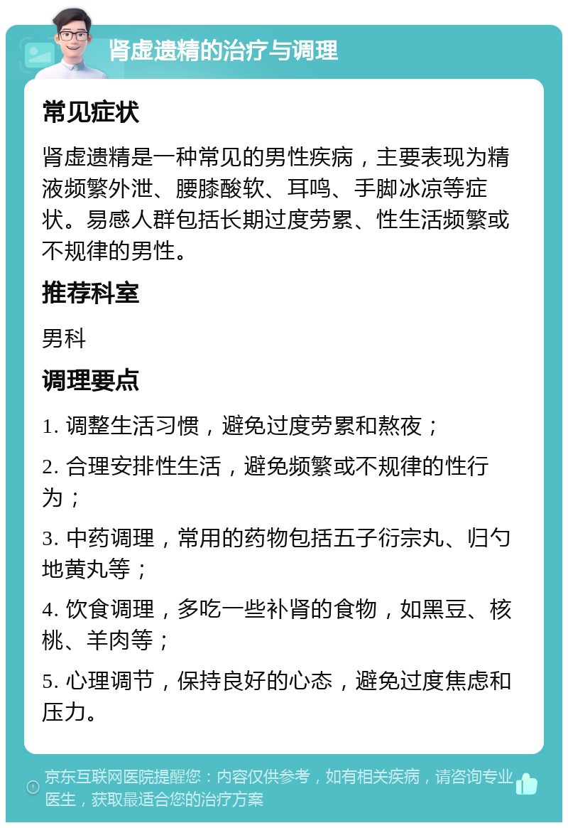 肾虚遗精的治疗与调理 常见症状 肾虚遗精是一种常见的男性疾病，主要表现为精液频繁外泄、腰膝酸软、耳鸣、手脚冰凉等症状。易感人群包括长期过度劳累、性生活频繁或不规律的男性。 推荐科室 男科 调理要点 1. 调整生活习惯，避免过度劳累和熬夜； 2. 合理安排性生活，避免频繁或不规律的性行为； 3. 中药调理，常用的药物包括五子衍宗丸、归勺地黄丸等； 4. 饮食调理，多吃一些补肾的食物，如黑豆、核桃、羊肉等； 5. 心理调节，保持良好的心态，避免过度焦虑和压力。