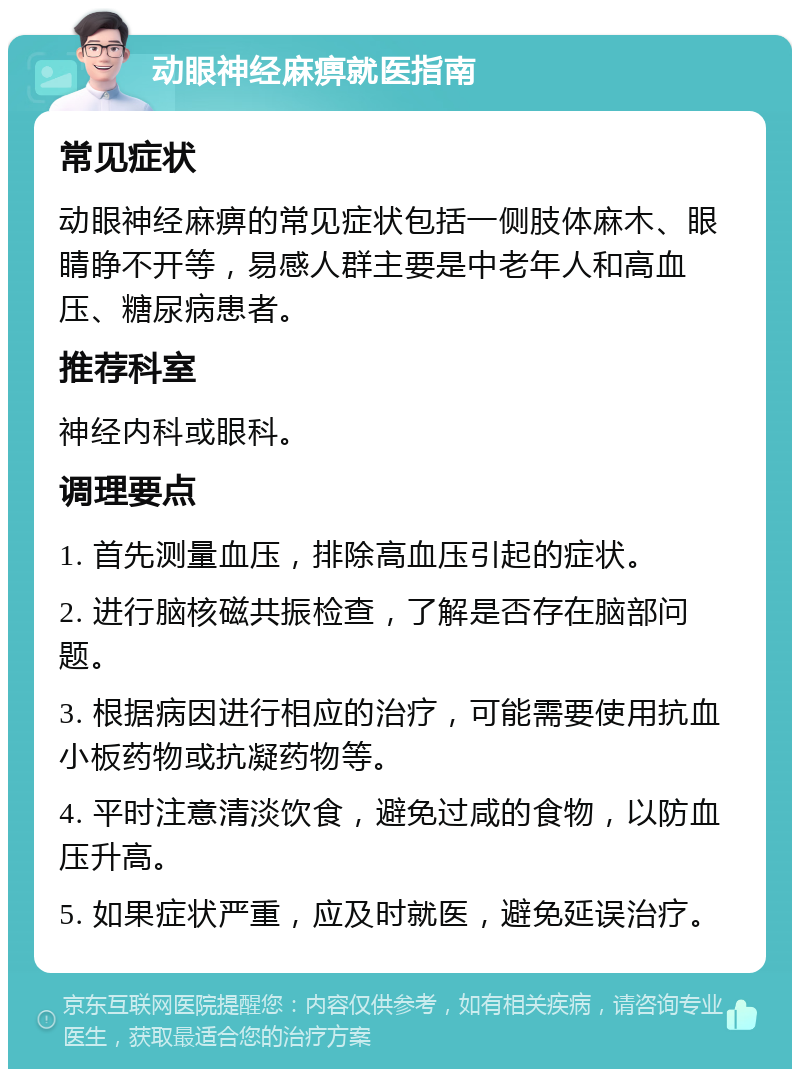 动眼神经麻痹就医指南 常见症状 动眼神经麻痹的常见症状包括一侧肢体麻木、眼睛睁不开等，易感人群主要是中老年人和高血压、糖尿病患者。 推荐科室 神经内科或眼科。 调理要点 1. 首先测量血压，排除高血压引起的症状。 2. 进行脑核磁共振检查，了解是否存在脑部问题。 3. 根据病因进行相应的治疗，可能需要使用抗血小板药物或抗凝药物等。 4. 平时注意清淡饮食，避免过咸的食物，以防血压升高。 5. 如果症状严重，应及时就医，避免延误治疗。