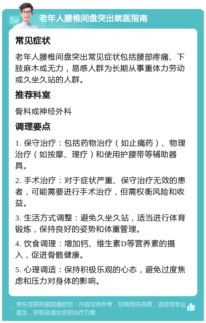 老年人腰椎间盘突出就医指南 常见症状 老年人腰椎间盘突出常见症状包括腰部疼痛、下肢麻木或无力，易感人群为长期从事重体力劳动或久坐久站的人群。 推荐科室 骨科或神经外科 调理要点 1. 保守治疗：包括药物治疗（如止痛药）、物理治疗（如按摩、理疗）和使用护腰带等辅助器具。 2. 手术治疗：对于症状严重、保守治疗无效的患者，可能需要进行手术治疗，但需权衡风险和收益。 3. 生活方式调整：避免久坐久站，适当进行体育锻炼，保持良好的姿势和体重管理。 4. 饮食调理：增加钙、维生素D等营养素的摄入，促进骨骼健康。 5. 心理调适：保持积极乐观的心态，避免过度焦虑和压力对身体的影响。