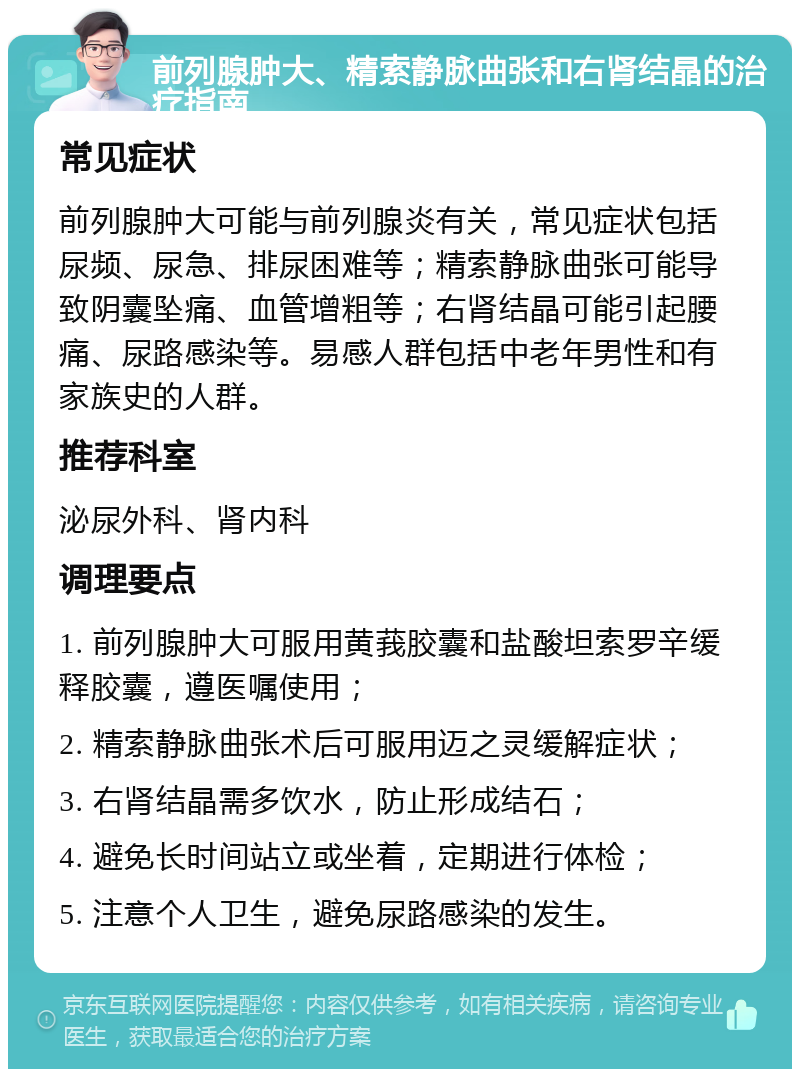 前列腺肿大、精索静脉曲张和右肾结晶的治疗指南 常见症状 前列腺肿大可能与前列腺炎有关，常见症状包括尿频、尿急、排尿困难等；精索静脉曲张可能导致阴囊坠痛、血管增粗等；右肾结晶可能引起腰痛、尿路感染等。易感人群包括中老年男性和有家族史的人群。 推荐科室 泌尿外科、肾内科 调理要点 1. 前列腺肿大可服用黄莪胶囊和盐酸坦索罗辛缓释胶囊，遵医嘱使用； 2. 精索静脉曲张术后可服用迈之灵缓解症状； 3. 右肾结晶需多饮水，防止形成结石； 4. 避免长时间站立或坐着，定期进行体检； 5. 注意个人卫生，避免尿路感染的发生。