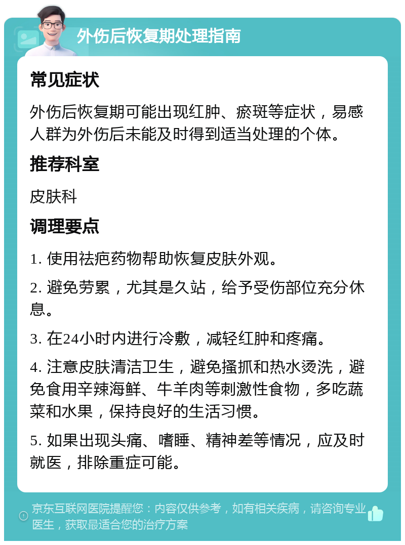 外伤后恢复期处理指南 常见症状 外伤后恢复期可能出现红肿、瘀斑等症状，易感人群为外伤后未能及时得到适当处理的个体。 推荐科室 皮肤科 调理要点 1. 使用祛疤药物帮助恢复皮肤外观。 2. 避免劳累，尤其是久站，给予受伤部位充分休息。 3. 在24小时内进行冷敷，减轻红肿和疼痛。 4. 注意皮肤清洁卫生，避免搔抓和热水烫洗，避免食用辛辣海鲜、牛羊肉等刺激性食物，多吃蔬菜和水果，保持良好的生活习惯。 5. 如果出现头痛、嗜睡、精神差等情况，应及时就医，排除重症可能。