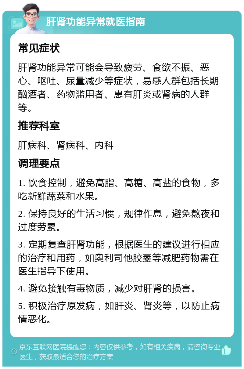 肝肾功能异常就医指南 常见症状 肝肾功能异常可能会导致疲劳、食欲不振、恶心、呕吐、尿量减少等症状，易感人群包括长期酗酒者、药物滥用者、患有肝炎或肾病的人群等。 推荐科室 肝病科、肾病科、内科 调理要点 1. 饮食控制，避免高脂、高糖、高盐的食物，多吃新鲜蔬菜和水果。 2. 保持良好的生活习惯，规律作息，避免熬夜和过度劳累。 3. 定期复查肝肾功能，根据医生的建议进行相应的治疗和用药，如奥利司他胶囊等减肥药物需在医生指导下使用。 4. 避免接触有毒物质，减少对肝肾的损害。 5. 积极治疗原发病，如肝炎、肾炎等，以防止病情恶化。