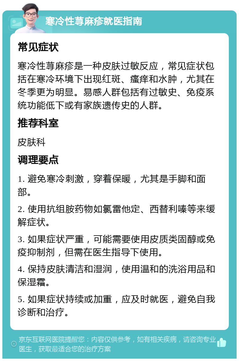 寒冷性荨麻疹就医指南 常见症状 寒冷性荨麻疹是一种皮肤过敏反应，常见症状包括在寒冷环境下出现红斑、瘙痒和水肿，尤其在冬季更为明显。易感人群包括有过敏史、免疫系统功能低下或有家族遗传史的人群。 推荐科室 皮肤科 调理要点 1. 避免寒冷刺激，穿着保暖，尤其是手脚和面部。 2. 使用抗组胺药物如氯雷他定、西替利嗪等来缓解症状。 3. 如果症状严重，可能需要使用皮质类固醇或免疫抑制剂，但需在医生指导下使用。 4. 保持皮肤清洁和湿润，使用温和的洗浴用品和保湿霜。 5. 如果症状持续或加重，应及时就医，避免自我诊断和治疗。