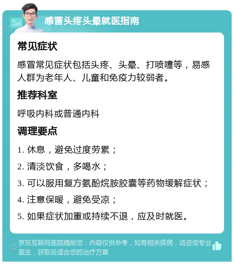 感冒头疼头晕就医指南 常见症状 感冒常见症状包括头疼、头晕、打喷嚏等，易感人群为老年人、儿童和免疫力较弱者。 推荐科室 呼吸内科或普通内科 调理要点 1. 休息，避免过度劳累； 2. 清淡饮食，多喝水； 3. 可以服用复方氨酚烷胺胶囊等药物缓解症状； 4. 注意保暖，避免受凉； 5. 如果症状加重或持续不退，应及时就医。