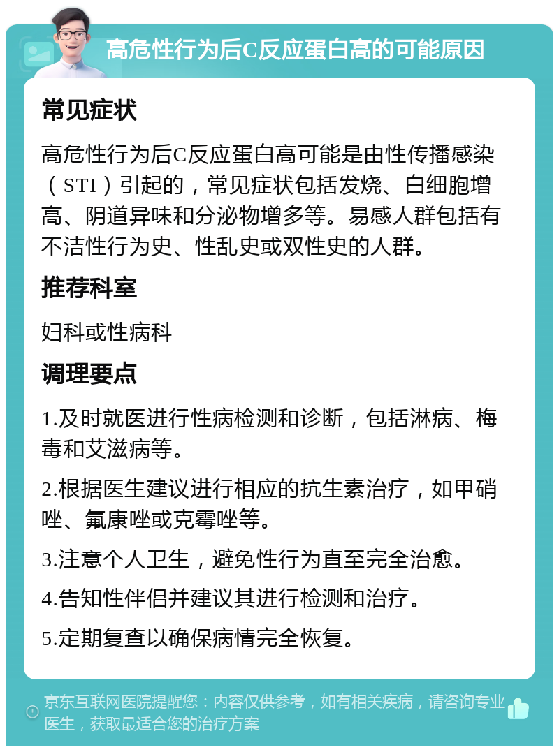 高危性行为后C反应蛋白高的可能原因 常见症状 高危性行为后C反应蛋白高可能是由性传播感染（STI）引起的，常见症状包括发烧、白细胞增高、阴道异味和分泌物增多等。易感人群包括有不洁性行为史、性乱史或双性史的人群。 推荐科室 妇科或性病科 调理要点 1.及时就医进行性病检测和诊断，包括淋病、梅毒和艾滋病等。 2.根据医生建议进行相应的抗生素治疗，如甲硝唑、氟康唑或克霉唑等。 3.注意个人卫生，避免性行为直至完全治愈。 4.告知性伴侣并建议其进行检测和治疗。 5.定期复查以确保病情完全恢复。