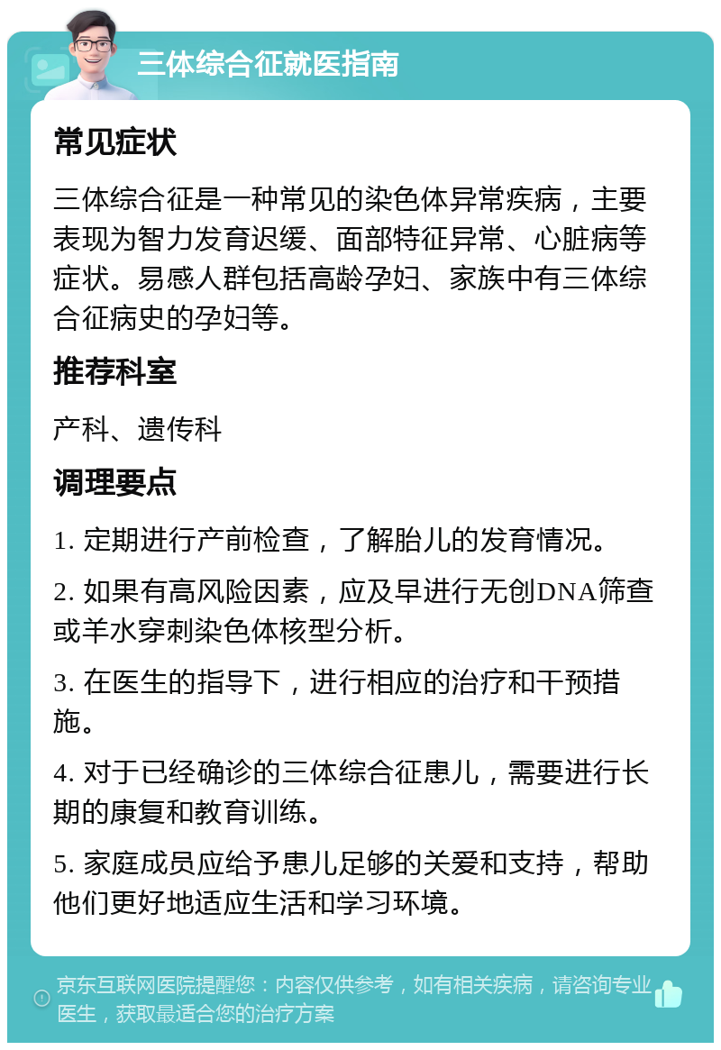 三体综合征就医指南 常见症状 三体综合征是一种常见的染色体异常疾病，主要表现为智力发育迟缓、面部特征异常、心脏病等症状。易感人群包括高龄孕妇、家族中有三体综合征病史的孕妇等。 推荐科室 产科、遗传科 调理要点 1. 定期进行产前检查，了解胎儿的发育情况。 2. 如果有高风险因素，应及早进行无创DNA筛查或羊水穿刺染色体核型分析。 3. 在医生的指导下，进行相应的治疗和干预措施。 4. 对于已经确诊的三体综合征患儿，需要进行长期的康复和教育训练。 5. 家庭成员应给予患儿足够的关爱和支持，帮助他们更好地适应生活和学习环境。