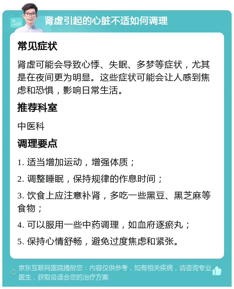 肾虚引起的心脏不适如何调理 常见症状 肾虚可能会导致心悸、失眠、多梦等症状，尤其是在夜间更为明显。这些症状可能会让人感到焦虑和恐惧，影响日常生活。 推荐科室 中医科 调理要点 1. 适当增加运动，增强体质； 2. 调整睡眠，保持规律的作息时间； 3. 饮食上应注意补肾，多吃一些黑豆、黑芝麻等食物； 4. 可以服用一些中药调理，如血府逐瘀丸； 5. 保持心情舒畅，避免过度焦虑和紧张。