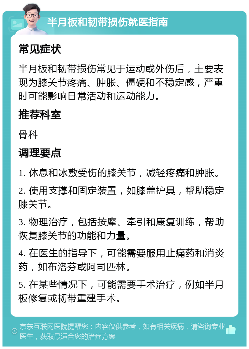 半月板和韧带损伤就医指南 常见症状 半月板和韧带损伤常见于运动或外伤后，主要表现为膝关节疼痛、肿胀、僵硬和不稳定感，严重时可能影响日常活动和运动能力。 推荐科室 骨科 调理要点 1. 休息和冰敷受伤的膝关节，减轻疼痛和肿胀。 2. 使用支撑和固定装置，如膝盖护具，帮助稳定膝关节。 3. 物理治疗，包括按摩、牵引和康复训练，帮助恢复膝关节的功能和力量。 4. 在医生的指导下，可能需要服用止痛药和消炎药，如布洛芬或阿司匹林。 5. 在某些情况下，可能需要手术治疗，例如半月板修复或韧带重建手术。