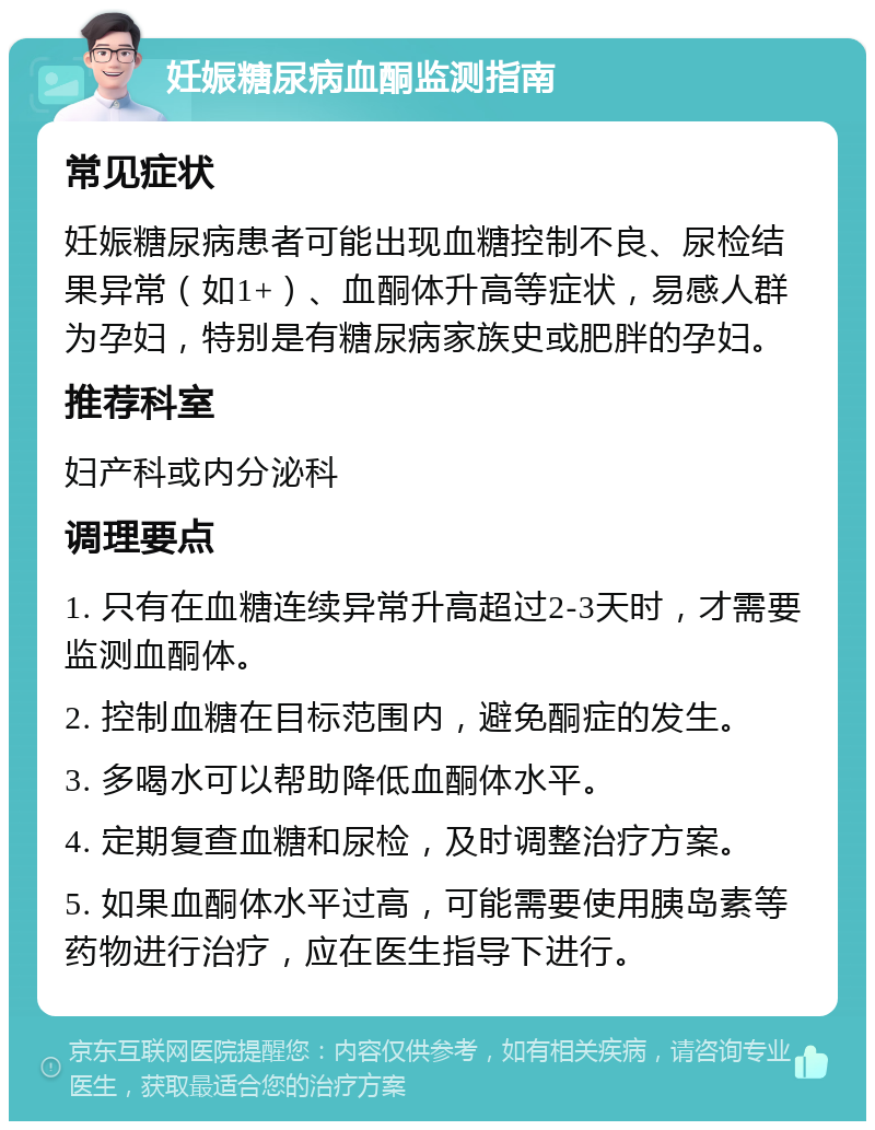 妊娠糖尿病血酮监测指南 常见症状 妊娠糖尿病患者可能出现血糖控制不良、尿检结果异常（如1+）、血酮体升高等症状，易感人群为孕妇，特别是有糖尿病家族史或肥胖的孕妇。 推荐科室 妇产科或内分泌科 调理要点 1. 只有在血糖连续异常升高超过2-3天时，才需要监测血酮体。 2. 控制血糖在目标范围内，避免酮症的发生。 3. 多喝水可以帮助降低血酮体水平。 4. 定期复查血糖和尿检，及时调整治疗方案。 5. 如果血酮体水平过高，可能需要使用胰岛素等药物进行治疗，应在医生指导下进行。