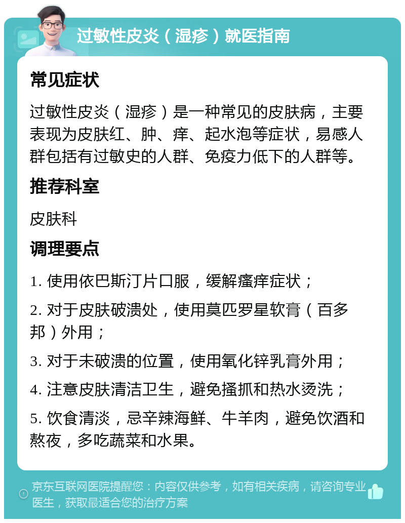 过敏性皮炎（湿疹）就医指南 常见症状 过敏性皮炎（湿疹）是一种常见的皮肤病，主要表现为皮肤红、肿、痒、起水泡等症状，易感人群包括有过敏史的人群、免疫力低下的人群等。 推荐科室 皮肤科 调理要点 1. 使用依巴斯汀片口服，缓解瘙痒症状； 2. 对于皮肤破溃处，使用莫匹罗星软膏（百多邦）外用； 3. 对于未破溃的位置，使用氧化锌乳膏外用； 4. 注意皮肤清洁卫生，避免搔抓和热水烫洗； 5. 饮食清淡，忌辛辣海鲜、牛羊肉，避免饮酒和熬夜，多吃蔬菜和水果。