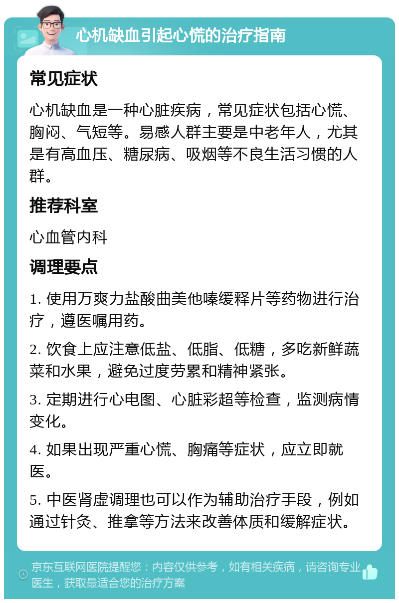 心机缺血引起心慌的治疗指南 常见症状 心机缺血是一种心脏疾病，常见症状包括心慌、胸闷、气短等。易感人群主要是中老年人，尤其是有高血压、糖尿病、吸烟等不良生活习惯的人群。 推荐科室 心血管内科 调理要点 1. 使用万爽力盐酸曲美他嗪缓释片等药物进行治疗，遵医嘱用药。 2. 饮食上应注意低盐、低脂、低糖，多吃新鲜蔬菜和水果，避免过度劳累和精神紧张。 3. 定期进行心电图、心脏彩超等检查，监测病情变化。 4. 如果出现严重心慌、胸痛等症状，应立即就医。 5. 中医肾虚调理也可以作为辅助治疗手段，例如通过针灸、推拿等方法来改善体质和缓解症状。