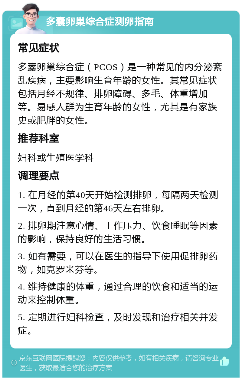 多囊卵巢综合症测卵指南 常见症状 多囊卵巢综合症（PCOS）是一种常见的内分泌紊乱疾病，主要影响生育年龄的女性。其常见症状包括月经不规律、排卵障碍、多毛、体重增加等。易感人群为生育年龄的女性，尤其是有家族史或肥胖的女性。 推荐科室 妇科或生殖医学科 调理要点 1. 在月经的第40天开始检测排卵，每隔两天检测一次，直到月经的第46天左右排卵。 2. 排卵期注意心情、工作压力、饮食睡眠等因素的影响，保持良好的生活习惯。 3. 如有需要，可以在医生的指导下使用促排卵药物，如克罗米芬等。 4. 维持健康的体重，通过合理的饮食和适当的运动来控制体重。 5. 定期进行妇科检查，及时发现和治疗相关并发症。