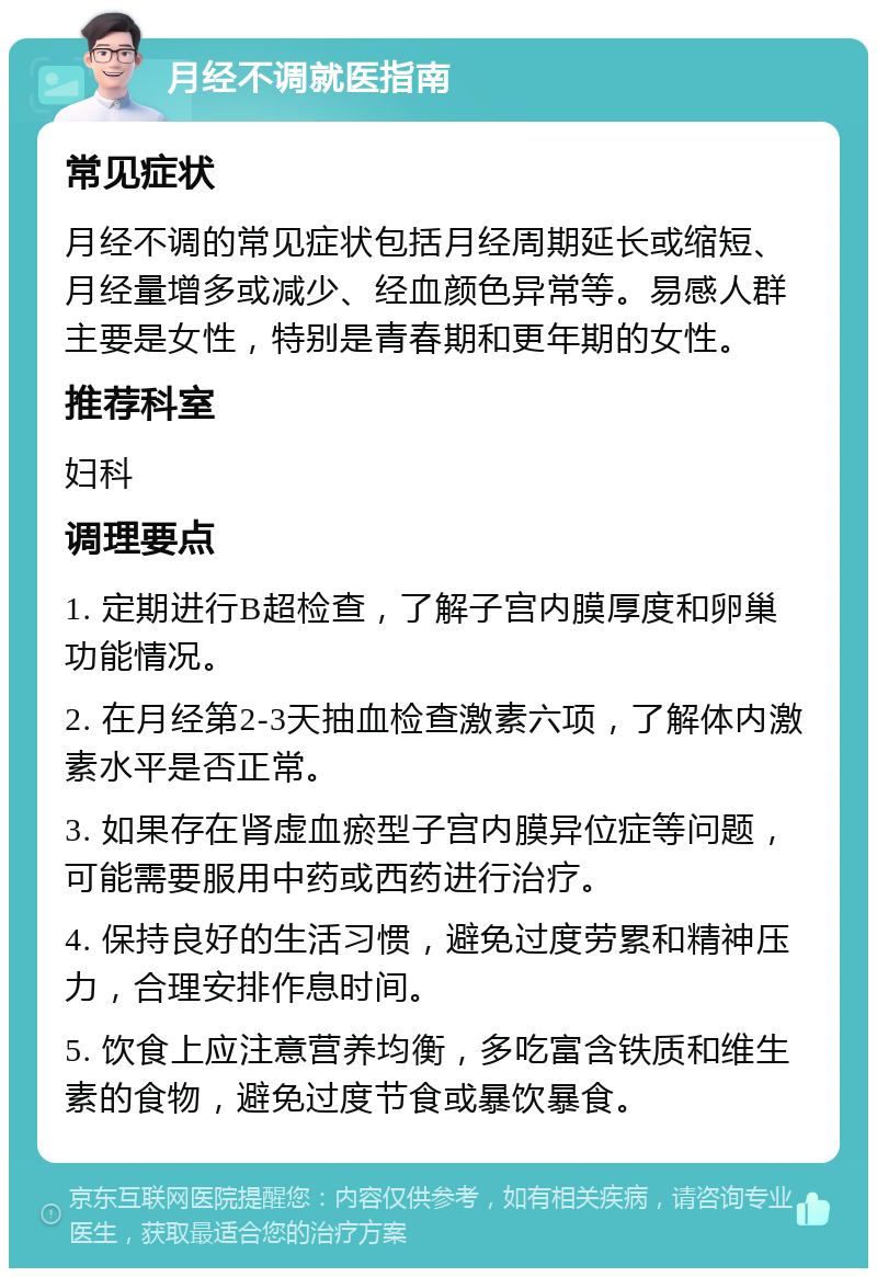 月经不调就医指南 常见症状 月经不调的常见症状包括月经周期延长或缩短、月经量增多或减少、经血颜色异常等。易感人群主要是女性，特别是青春期和更年期的女性。 推荐科室 妇科 调理要点 1. 定期进行B超检查，了解子宫内膜厚度和卵巢功能情况。 2. 在月经第2-3天抽血检查激素六项，了解体内激素水平是否正常。 3. 如果存在肾虚血瘀型子宫内膜异位症等问题，可能需要服用中药或西药进行治疗。 4. 保持良好的生活习惯，避免过度劳累和精神压力，合理安排作息时间。 5. 饮食上应注意营养均衡，多吃富含铁质和维生素的食物，避免过度节食或暴饮暴食。