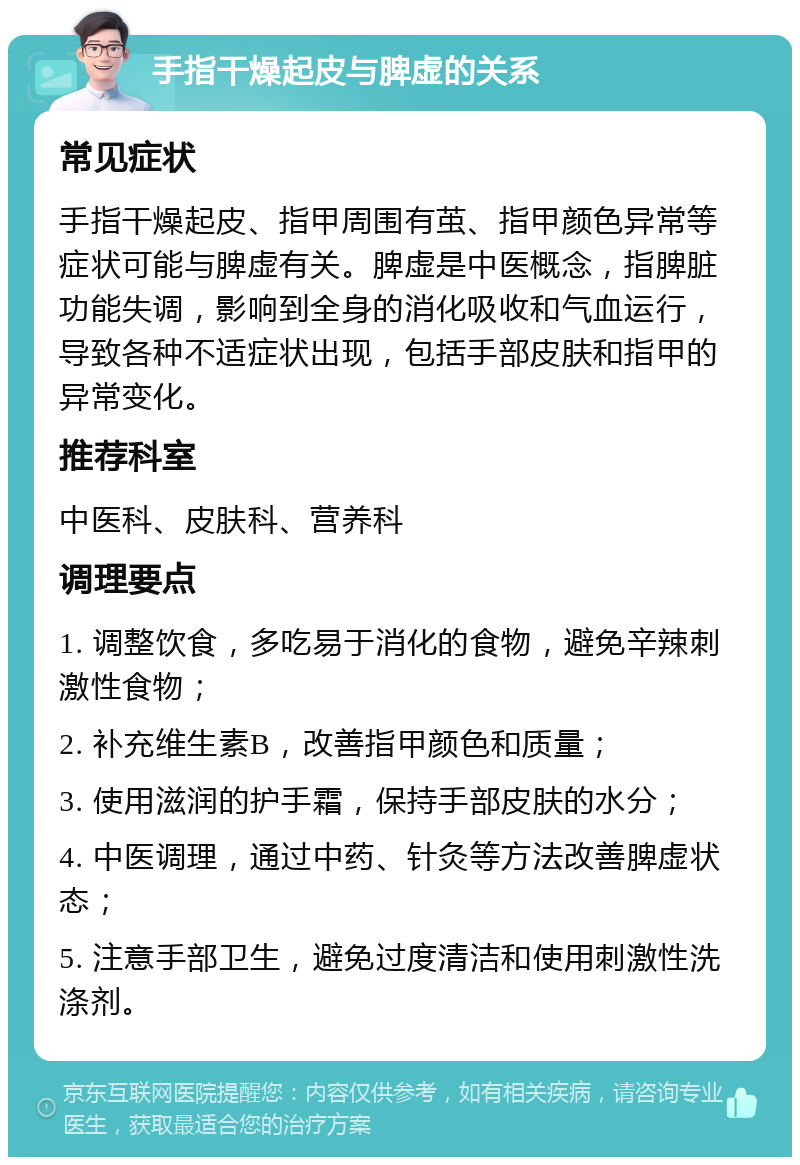 手指干燥起皮与脾虚的关系 常见症状 手指干燥起皮、指甲周围有茧、指甲颜色异常等症状可能与脾虚有关。脾虚是中医概念，指脾脏功能失调，影响到全身的消化吸收和气血运行，导致各种不适症状出现，包括手部皮肤和指甲的异常变化。 推荐科室 中医科、皮肤科、营养科 调理要点 1. 调整饮食，多吃易于消化的食物，避免辛辣刺激性食物； 2. 补充维生素B，改善指甲颜色和质量； 3. 使用滋润的护手霜，保持手部皮肤的水分； 4. 中医调理，通过中药、针灸等方法改善脾虚状态； 5. 注意手部卫生，避免过度清洁和使用刺激性洗涤剂。