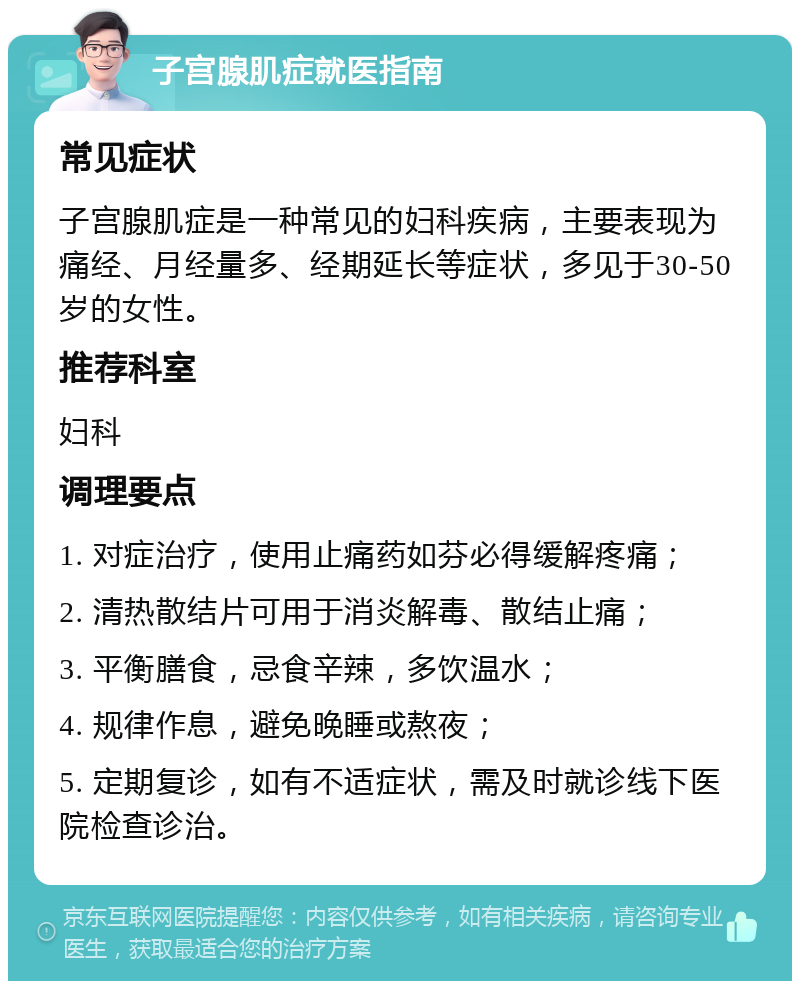 子宫腺肌症就医指南 常见症状 子宫腺肌症是一种常见的妇科疾病，主要表现为痛经、月经量多、经期延长等症状，多见于30-50岁的女性。 推荐科室 妇科 调理要点 1. 对症治疗，使用止痛药如芬必得缓解疼痛； 2. 清热散结片可用于消炎解毒、散结止痛； 3. 平衡膳食，忌食辛辣，多饮温水； 4. 规律作息，避免晚睡或熬夜； 5. 定期复诊，如有不适症状，需及时就诊线下医院检查诊治。