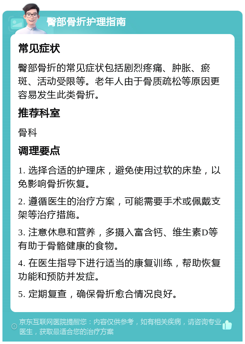 臀部骨折护理指南 常见症状 臀部骨折的常见症状包括剧烈疼痛、肿胀、瘀斑、活动受限等。老年人由于骨质疏松等原因更容易发生此类骨折。 推荐科室 骨科 调理要点 1. 选择合适的护理床，避免使用过软的床垫，以免影响骨折恢复。 2. 遵循医生的治疗方案，可能需要手术或佩戴支架等治疗措施。 3. 注意休息和营养，多摄入富含钙、维生素D等有助于骨骼健康的食物。 4. 在医生指导下进行适当的康复训练，帮助恢复功能和预防并发症。 5. 定期复查，确保骨折愈合情况良好。