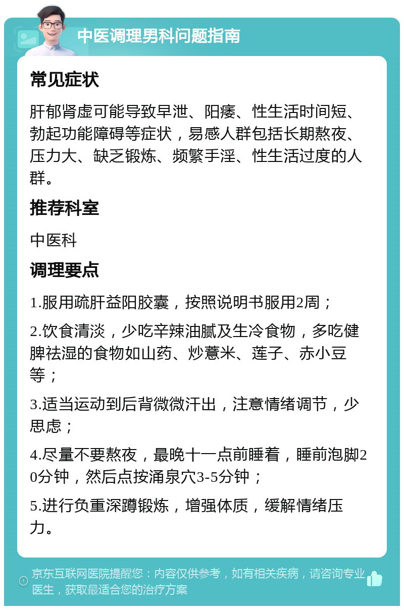 中医调理男科问题指南 常见症状 肝郁肾虚可能导致早泄、阳痿、性生活时间短、勃起功能障碍等症状，易感人群包括长期熬夜、压力大、缺乏锻炼、频繁手淫、性生活过度的人群。 推荐科室 中医科 调理要点 1.服用疏肝益阳胶囊，按照说明书服用2周； 2.饮食清淡，少吃辛辣油腻及生冷食物，多吃健脾祛湿的食物如山药、炒薏米、莲子、赤小豆等； 3.适当运动到后背微微汗出，注意情绪调节，少思虑； 4.尽量不要熬夜，最晚十一点前睡着，睡前泡脚20分钟，然后点按涌泉穴3-5分钟； 5.进行负重深蹲锻炼，增强体质，缓解情绪压力。