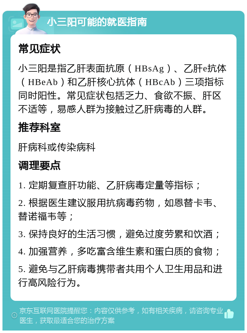 小三阳可能的就医指南 常见症状 小三阳是指乙肝表面抗原（HBsAg）、乙肝e抗体（HBeAb）和乙肝核心抗体（HBcAb）三项指标同时阳性。常见症状包括乏力、食欲不振、肝区不适等，易感人群为接触过乙肝病毒的人群。 推荐科室 肝病科或传染病科 调理要点 1. 定期复查肝功能、乙肝病毒定量等指标； 2. 根据医生建议服用抗病毒药物，如恩替卡韦、替诺福韦等； 3. 保持良好的生活习惯，避免过度劳累和饮酒； 4. 加强营养，多吃富含维生素和蛋白质的食物； 5. 避免与乙肝病毒携带者共用个人卫生用品和进行高风险行为。