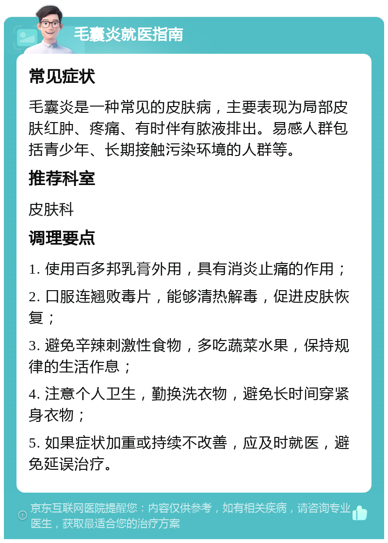 毛囊炎就医指南 常见症状 毛囊炎是一种常见的皮肤病，主要表现为局部皮肤红肿、疼痛、有时伴有脓液排出。易感人群包括青少年、长期接触污染环境的人群等。 推荐科室 皮肤科 调理要点 1. 使用百多邦乳膏外用，具有消炎止痛的作用； 2. 口服连翘败毒片，能够清热解毒，促进皮肤恢复； 3. 避免辛辣刺激性食物，多吃蔬菜水果，保持规律的生活作息； 4. 注意个人卫生，勤换洗衣物，避免长时间穿紧身衣物； 5. 如果症状加重或持续不改善，应及时就医，避免延误治疗。