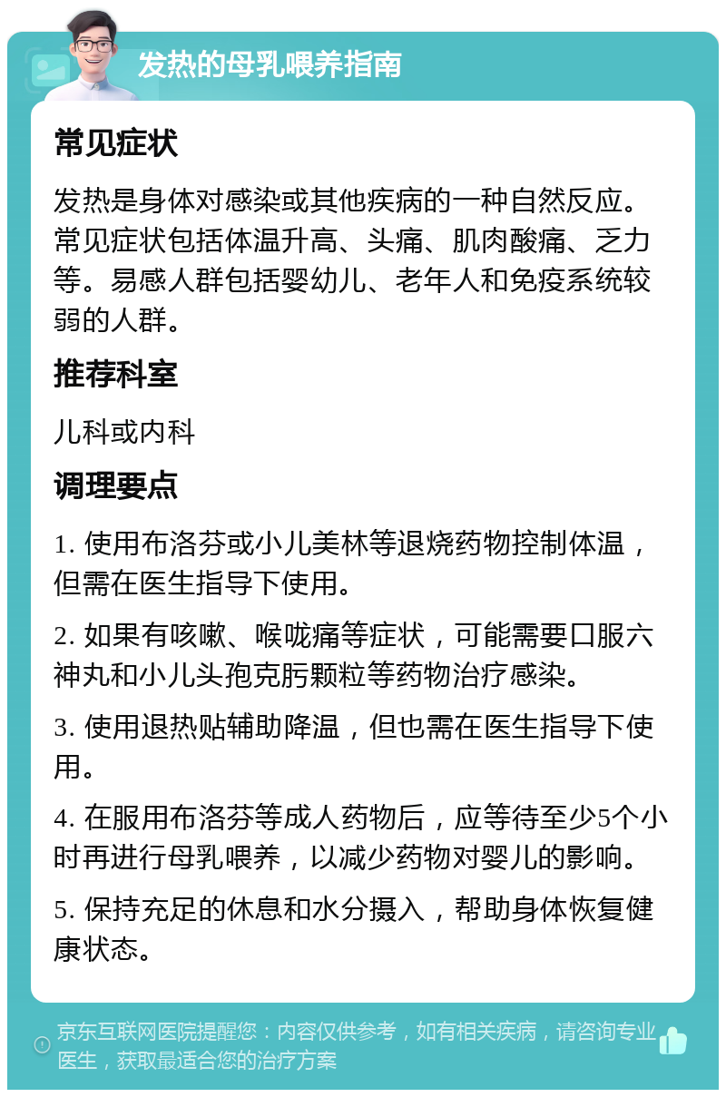 发热的母乳喂养指南 常见症状 发热是身体对感染或其他疾病的一种自然反应。常见症状包括体温升高、头痛、肌肉酸痛、乏力等。易感人群包括婴幼儿、老年人和免疫系统较弱的人群。 推荐科室 儿科或内科 调理要点 1. 使用布洛芬或小儿美林等退烧药物控制体温，但需在医生指导下使用。 2. 如果有咳嗽、喉咙痛等症状，可能需要口服六神丸和小儿头孢克肟颗粒等药物治疗感染。 3. 使用退热贴辅助降温，但也需在医生指导下使用。 4. 在服用布洛芬等成人药物后，应等待至少5个小时再进行母乳喂养，以减少药物对婴儿的影响。 5. 保持充足的休息和水分摄入，帮助身体恢复健康状态。