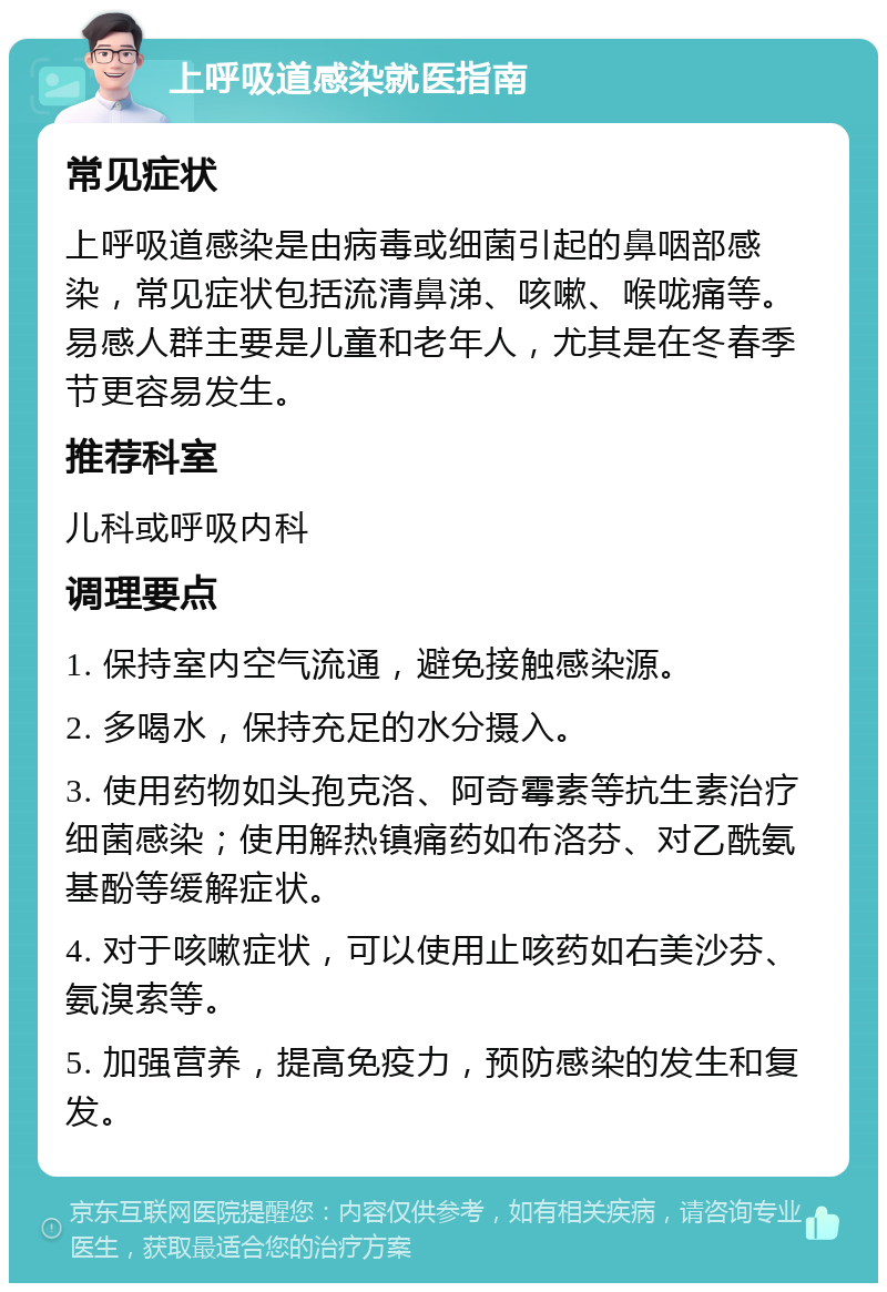 上呼吸道感染就医指南 常见症状 上呼吸道感染是由病毒或细菌引起的鼻咽部感染，常见症状包括流清鼻涕、咳嗽、喉咙痛等。易感人群主要是儿童和老年人，尤其是在冬春季节更容易发生。 推荐科室 儿科或呼吸内科 调理要点 1. 保持室内空气流通，避免接触感染源。 2. 多喝水，保持充足的水分摄入。 3. 使用药物如头孢克洛、阿奇霉素等抗生素治疗细菌感染；使用解热镇痛药如布洛芬、对乙酰氨基酚等缓解症状。 4. 对于咳嗽症状，可以使用止咳药如右美沙芬、氨溴索等。 5. 加强营养，提高免疫力，预防感染的发生和复发。