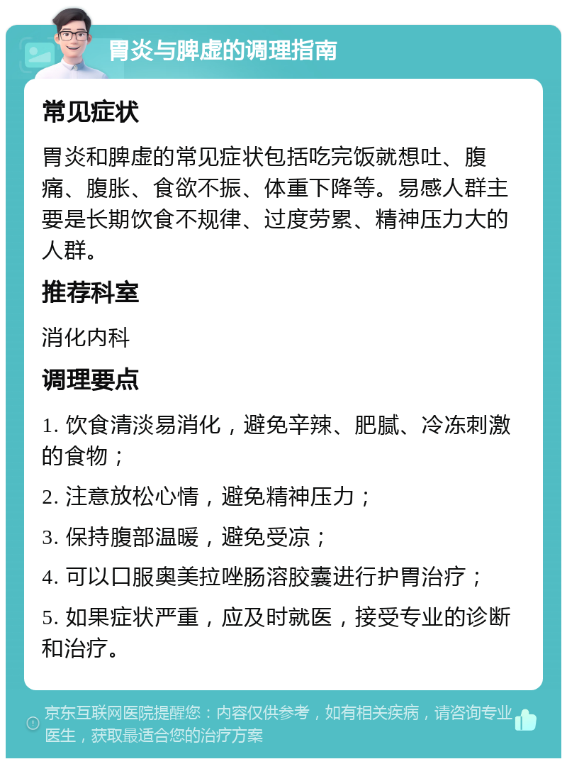 胃炎与脾虚的调理指南 常见症状 胃炎和脾虚的常见症状包括吃完饭就想吐、腹痛、腹胀、食欲不振、体重下降等。易感人群主要是长期饮食不规律、过度劳累、精神压力大的人群。 推荐科室 消化内科 调理要点 1. 饮食清淡易消化，避免辛辣、肥腻、冷冻刺激的食物； 2. 注意放松心情，避免精神压力； 3. 保持腹部温暖，避免受凉； 4. 可以口服奥美拉唑肠溶胶囊进行护胃治疗； 5. 如果症状严重，应及时就医，接受专业的诊断和治疗。